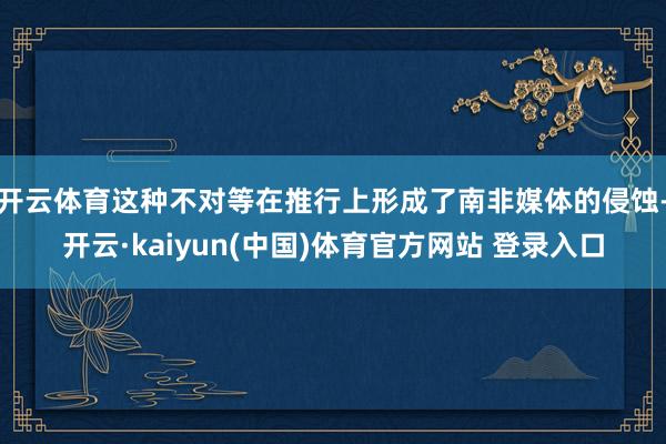 开云体育这种不对等在推行上形成了南非媒体的侵蚀-开云·kaiyun(中国)体育官方网站 登录入口
