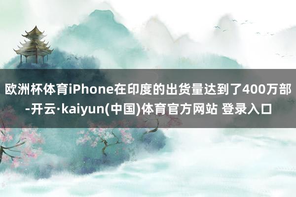 欧洲杯体育iPhone在印度的出货量达到了400万部-开云·kaiyun(中国)体育官方网站 登录入口