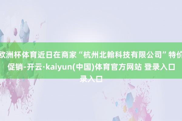 欧洲杯体育近日在商家“杭州北翰科技有限公司”特价促销-开云·kaiyun(中国)体育官方网站 登录入口