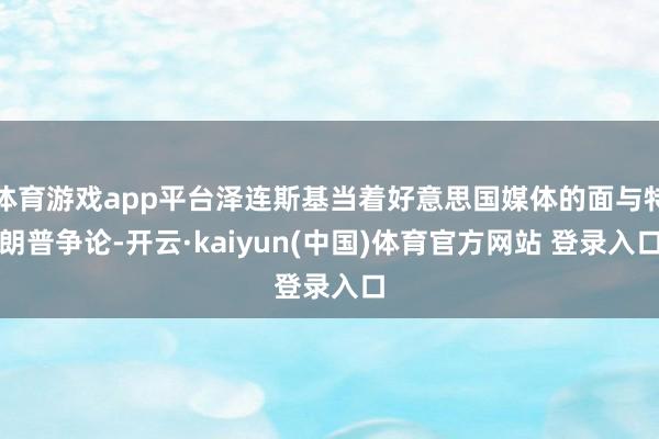体育游戏app平台泽连斯基当着好意思国媒体的面与特朗普争论-开云·kaiyun(中国)体育官方网站 登录入口