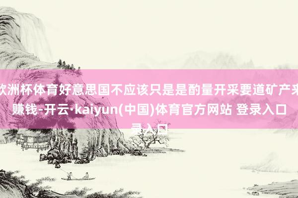 欧洲杯体育好意思国不应该只是是酌量开采要道矿产来赚钱-开云·kaiyun(中国)体育官方网站 登录入口