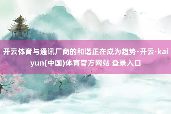 开云体育与通讯厂商的和谐正在成为趋势-开云·kaiyun(中国)体育官方网站 登录入口