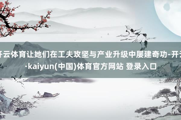 开云体育让她们在工夫攻坚与产业升级中屡建奇功-开云·kaiyun(中国)体育官方网站 登录入口