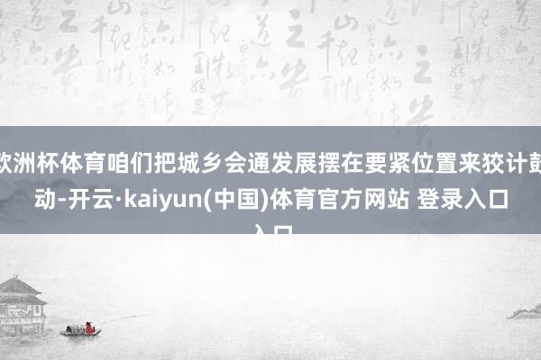 欧洲杯体育咱们把城乡会通发展摆在要紧位置来狡计鼓动-开云·kaiyun(中国)体育官方网站 登录入口