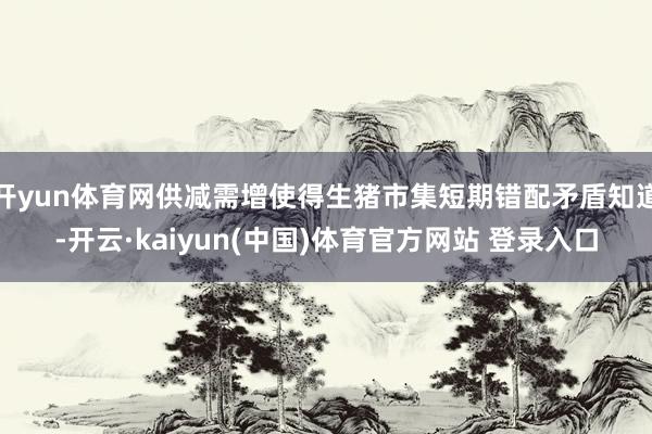 开yun体育网供减需增使得生猪市集短期错配矛盾知道-开云·kaiyun(中国)体育官方网站 登录入口
