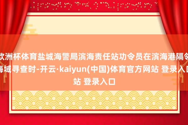欧洲杯体育盐城海警局滨海责任站功令员在滨海港隔邻海域寻查时-开云·kaiyun(中国)体育官方网站 登录入口