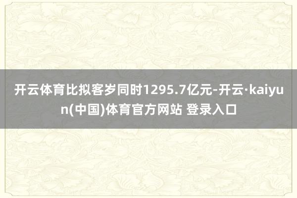 开云体育比拟客岁同时1295.7亿元-开云·kaiyun(中国)体育官方网站 登录入口